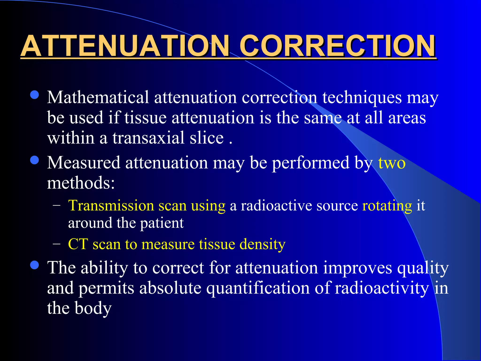 ATTENUATION CORRECTIONATTENUATION CORRECTION
 Mathematical attenuation correction techniques may
be used if tissue attenuation is the same at all areas
within a transaxial slice .
 Measured attenuation may be performed by two
methods:
– Transmission scan using a radioactive source rotating it
around the patient
– CT scan to measure tissue density
 The ability to correct for attenuation improves quality
and permits absolute quantification of radioactivity in
the body
 