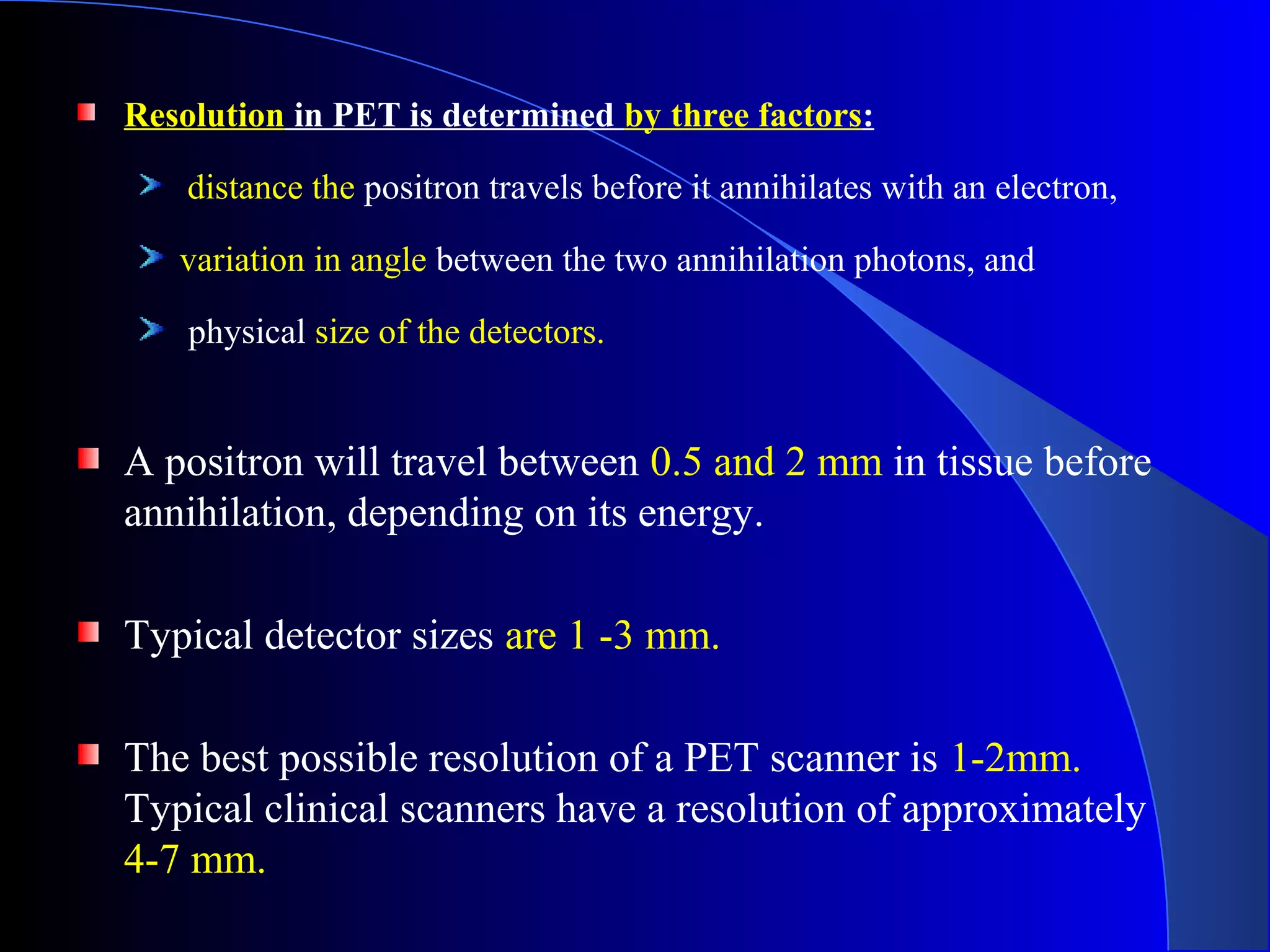 Resolution in PET is determined by three factors:
distance the positron travels before it annihilates with an electron,
variation in angle between the two annihilation photons, and
physical size of the detectors.
A positron will travel between 0.5 and 2 mm in tissue before
annihilation, depending on its energy.
Typical detector sizes are 1 -3 mm.
The best possible resolution of a PET scanner is 1-2mm.
Typical clinical scanners have a resolution of approximately
4-7 mm.
 