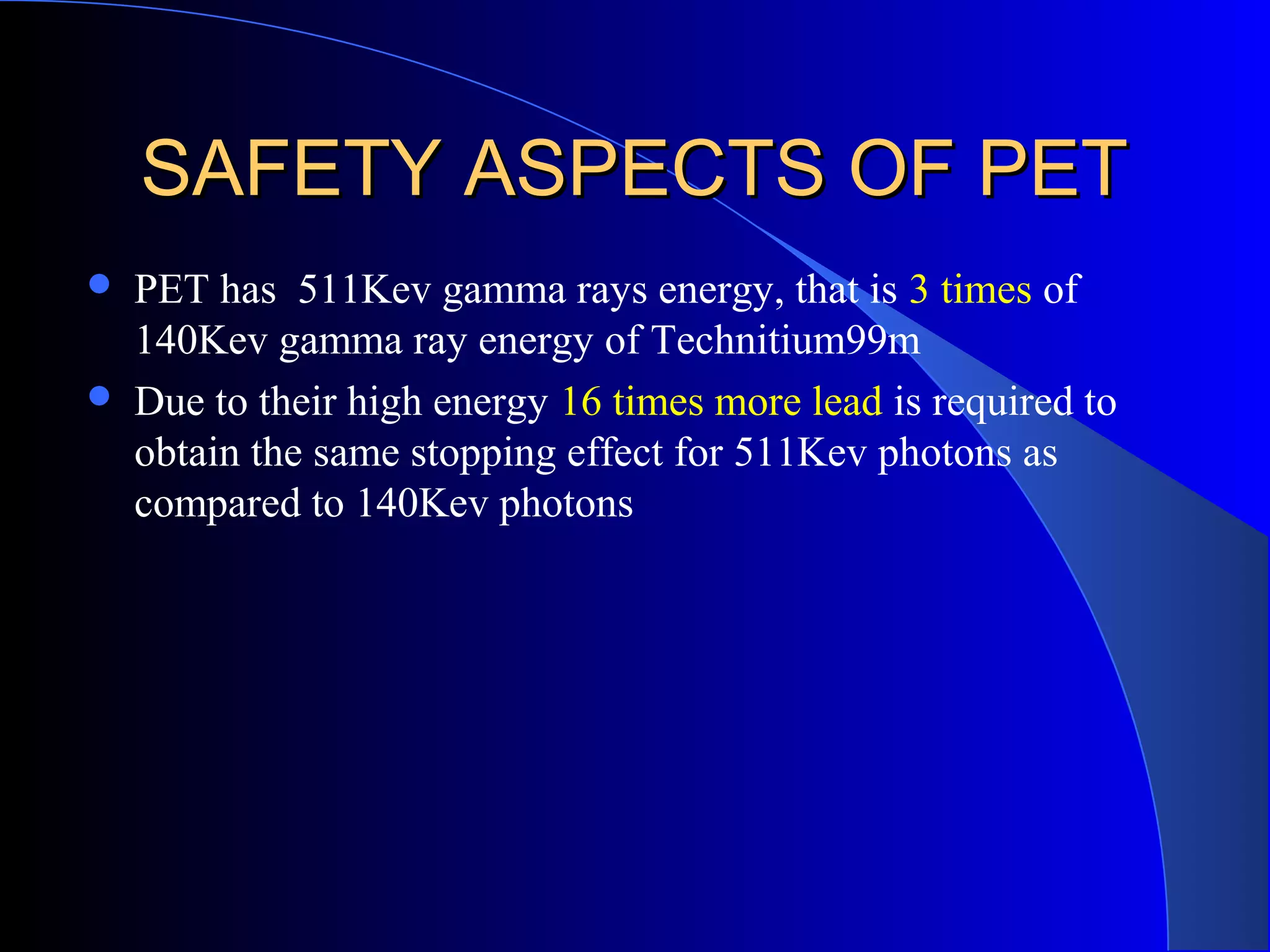 SAFETY ASPECTS OF PETSAFETY ASPECTS OF PET
 PET has 511Kev gamma rays energy, that is 3 times of
140Kev gamma ray energy of Technitium99m
 Due to their high energy 16 times more lead is required to
obtain the same stopping effect for 511Kev photons as
compared to 140Kev photons
 