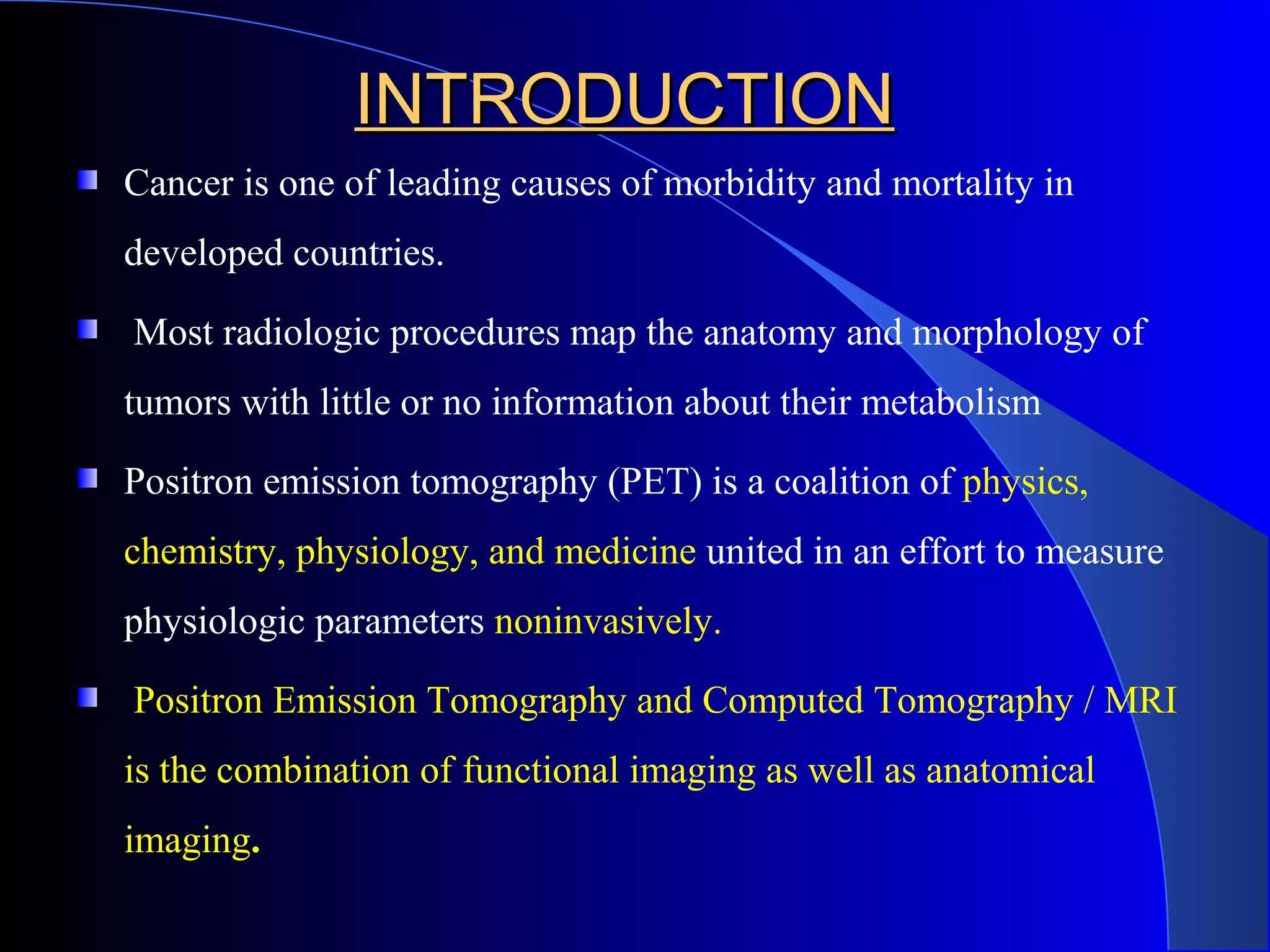 INTRODUCTIONINTRODUCTION
Cancer is one of leading causes of morbidity and mortality in
developed countries.
Most radiologic procedures map the anatomy and morphology of
tumors with little or no information about their metabolism
Positron emission tomography (PET) is a coalition of physics,
chemistry, physiology, and medicine united in an effort to measure
physiologic parameters noninvasively.
Positron Emission Tomography and Computed Tomography / MRI
is the combination of functional imaging as well as anatomical
imaging.
 