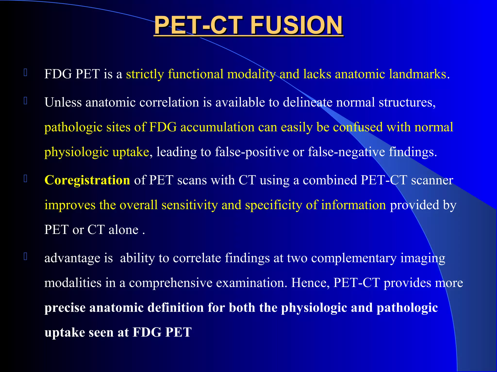 PET-CT FUSIONPET-CT FUSION
 FDG PET is a strictly functional modality and lacks anatomic landmarks.
 Unless anatomic correlation is available to delineate normal structures,
pathologic sites of FDG accumulation can easily be confused with normal
physiologic uptake, leading to false-positive or false-negative findings.
 Coregistration of PET scans with CT using a combined PET-CT scanner
improves the overall sensitivity and specificity of information provided by
PET or CT alone .
 advantage is ability to correlate findings at two complementary imaging
modalities in a comprehensive examination. Hence, PET-CT provides more
precise anatomic definition for both the physiologic and pathologic
uptake seen at FDG PET
 