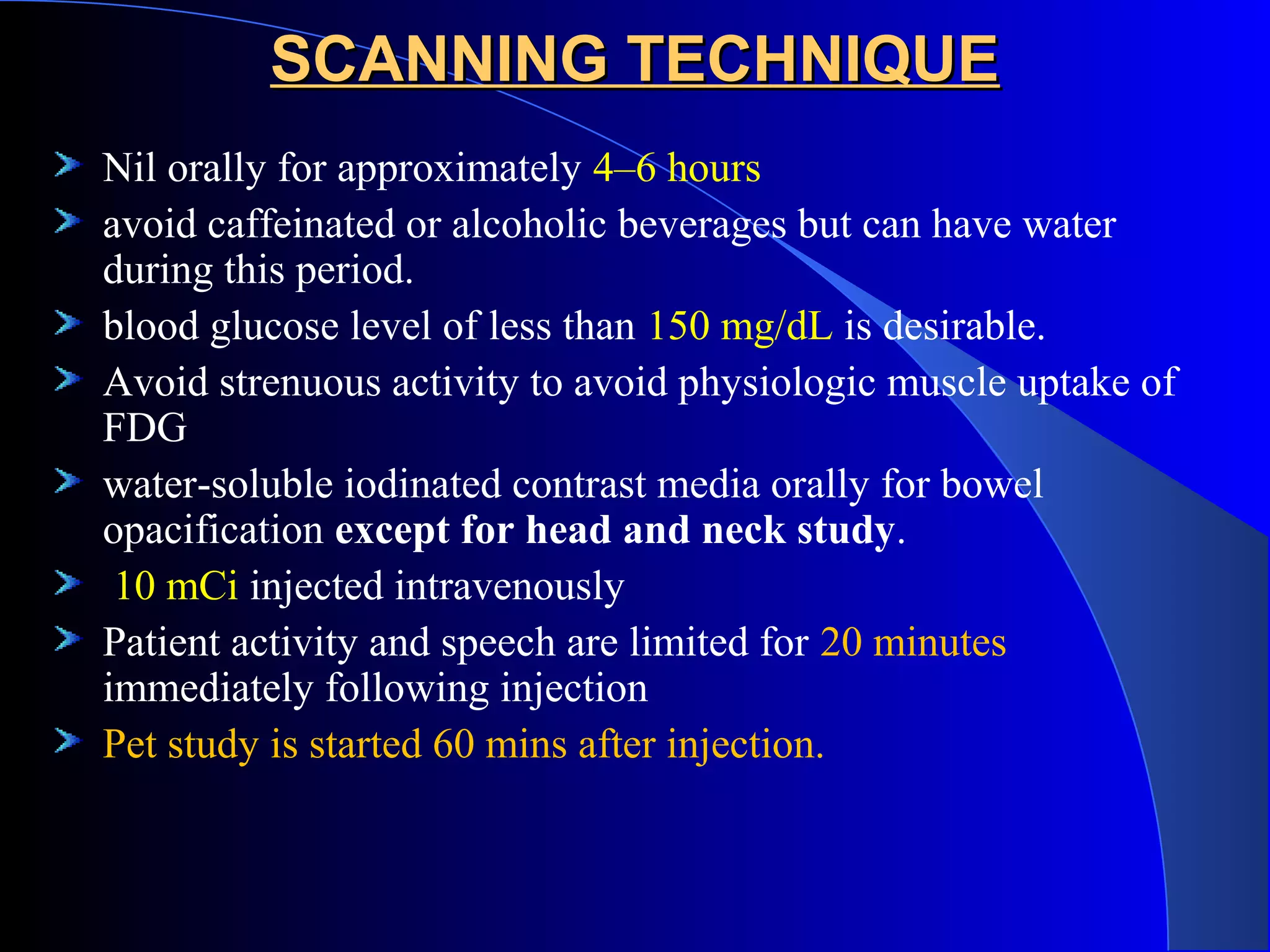 SCANNING TECHNIQUESCANNING TECHNIQUE
Nil orally for approximately 4–6 hours
avoid caffeinated or alcoholic beverages but can have water
during this period.
blood glucose level of less than 150 mg/dL is desirable.
Avoid strenuous activity to avoid physiologic muscle uptake of
FDG
water-soluble iodinated contrast media orally for bowel
opacification except for head and neck study.
10 mCi injected intravenously
Patient activity and speech are limited for 20 minutes
immediately following injection
Pet study is started 60 mins after injection.
 