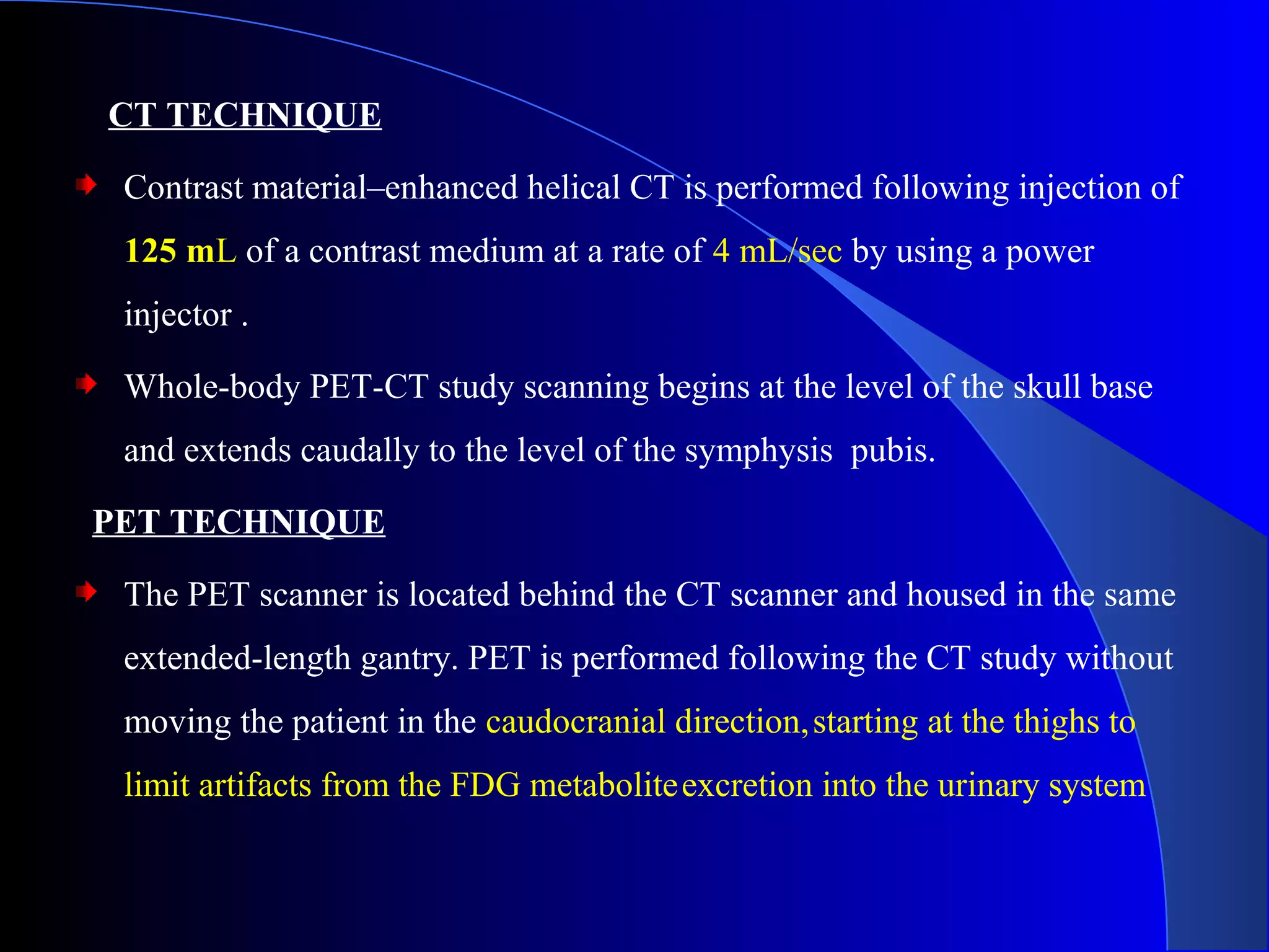 CT TECHNIQUE
Contrast material–enhanced helical CT is performed following injection of
125 mL of a contrast medium at a rate of 4 mL/sec by using a power
injector .
Whole-body PET-CT study scanning begins at the level of the skull base
and extends caudally to the level of the symphysis pubis.
PET TECHNIQUE
The PET scanner is located behind the CT scanner and housed in the same
extended-length gantry. PET is performed following the CT study without
moving the patient in the caudocranial direction,starting at the thighs to
limit artifacts from the FDG metaboliteexcretion into the urinary system
 