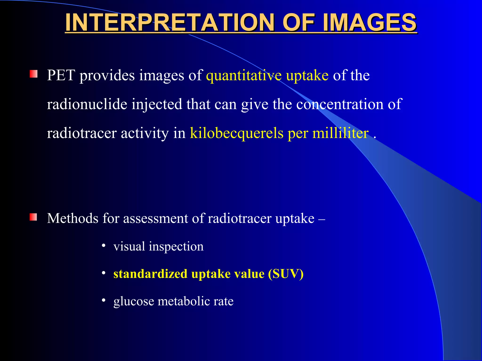 INTERPRETATION OF IMAGESINTERPRETATION OF IMAGES
PET provides images of quantitative uptake of the
radionuclide injected that can give the concentration of
radiotracer activity in kilobecquerels per milliliter .
Methods for assessment of radiotracer uptake –
• visual inspection
• standardized uptake value (SUV)
• glucose metabolic rate
 