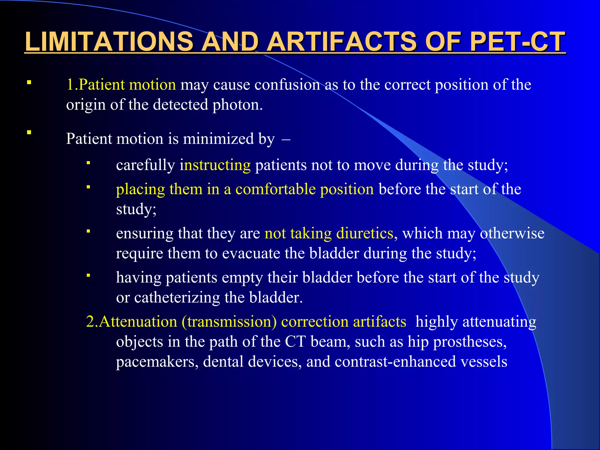 LIMITATIONS AND ARTIFACTS OF PET-CTLIMITATIONS AND ARTIFACTS OF PET-CT
 1.Patient motion may cause confusion as to the correct position of the
origin of the detected photon.

Patient motion is minimized by –
 carefully instructing patients not to move during the study;
 placing them in a comfortable position before the start of the
study;
 ensuring that they are not taking diuretics, which may otherwise
require them to evacuate the bladder during the study;
 having patients empty their bladder before the start of the study
or catheterizing the bladder.
2.Attenuation (transmission) correction artifacts highly attenuating
objects in the path of the CT beam, such as hip prostheses,
pacemakers, dental devices, and contrast-enhanced vessels
 