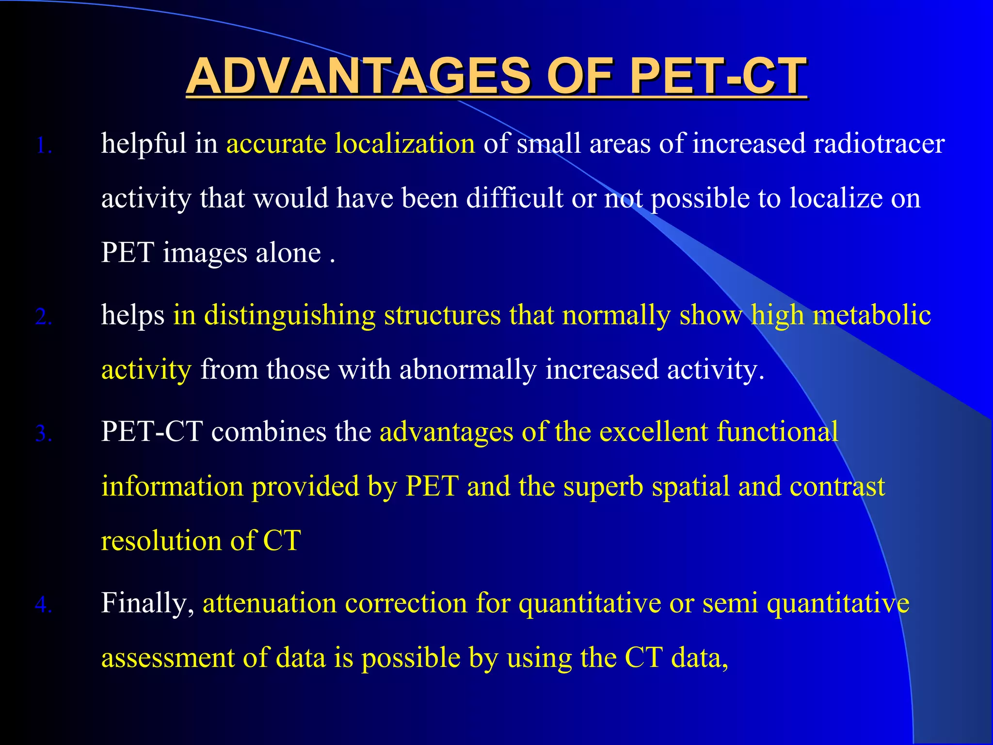 ADVANTAGES OF PET-CTADVANTAGES OF PET-CT
1. helpful in accurate localization of small areas of increased radiotracer
activity that would have been difficult or not possible to localize on
PET images alone .
2. helps in distinguishing structures that normally show high metabolic
activity from those with abnormally increased activity.
3. PET-CT combines the advantages of the excellent functional
information provided by PET and the superb spatial and contrast
resolution of CT
4. Finally, attenuation correction for quantitative or semi quantitative
assessment of data is possible by using the CT data,
 