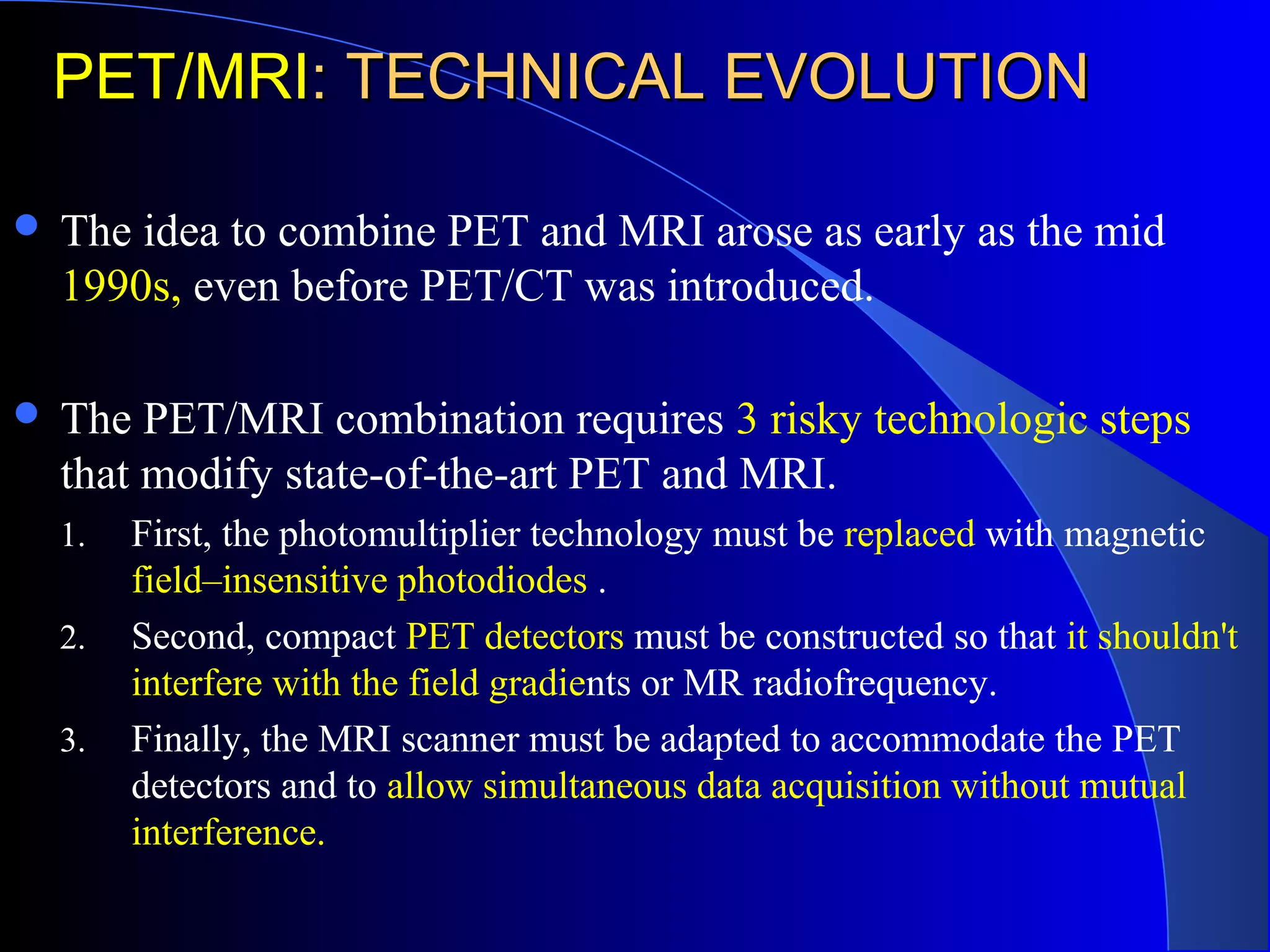 PET/MRIPET/MRI: TECHNICAL EVOLUTION: TECHNICAL EVOLUTION
 The idea to combine PET and MRI arose as early as the mid
1990s, even before PET/CT was introduced.
 The PET/MRI combination requires 3 risky technologic steps
that modify state-of-the-art PET and MRI.
1. First, the photomultiplier technology must be replaced with magnetic
field–insensitive photodiodes .
2. Second, compact PET detectors must be constructed so that it shouldn't
interfere with the field gradients or MR radiofrequency.
3. Finally, the MRI scanner must be adapted to accommodate the PET
detectors and to allow simultaneous data acquisition without mutual
interference.
 