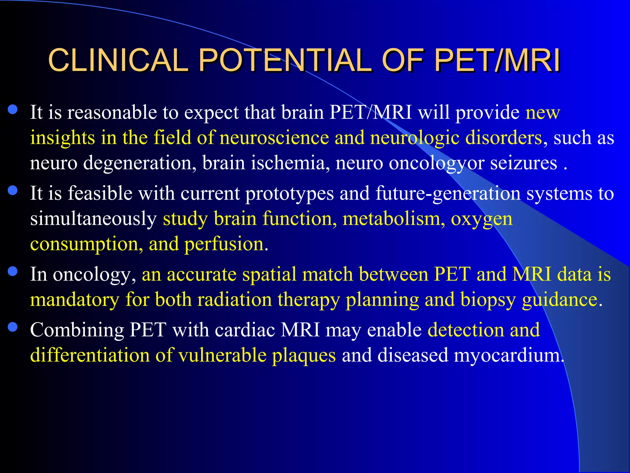 CLINICAL POTENTIAL OF PET/MRICLINICAL POTENTIAL OF PET/MRI
 It is reasonable to expect that brain PET/MRI will provide new
insights in the field of neuroscience and neurologic disorders, such as
neuro degeneration, brain ischemia, neuro oncologyor seizures .
 It is feasible with current prototypes and future-generation systems to
simultaneously study brain function, metabolism, oxygen
consumption, and perfusion.
 In oncology, an accurate spatial match between PET and MRI data is
mandatory for both radiation therapy planning and biopsy guidance.
 Combining PET with cardiac MRI may enable detection and
differentiation of vulnerable plaques and diseased myocardium.
 