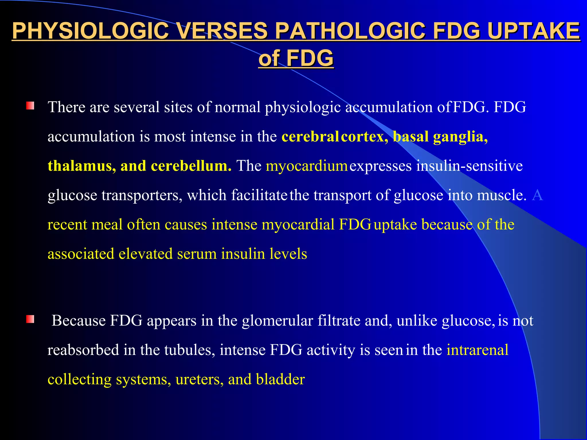 PHYSIOLOGIC VERSES PATHOLOGIC FDG UPTAKEPHYSIOLOGIC VERSES PATHOLOGIC FDG UPTAKE
of FDGof FDG
There are several sites of normal physiologic accumulation ofFDG. FDG
accumulation is most intense in the cerebralcortex, basal ganglia,
thalamus, and cerebellum. The myocardiumexpresses insulin-sensitive
glucose transporters, which facilitatethe transport of glucose into muscle. A
recent meal often causes intense myocardial FDGuptake because of the
associated elevated serum insulin levels
Because FDG appears in the glomerular filtrate and, unlike glucose,is not
reabsorbed in the tubules, intense FDG activity is seenin the intrarenal
collecting systems, ureters, and bladder
 