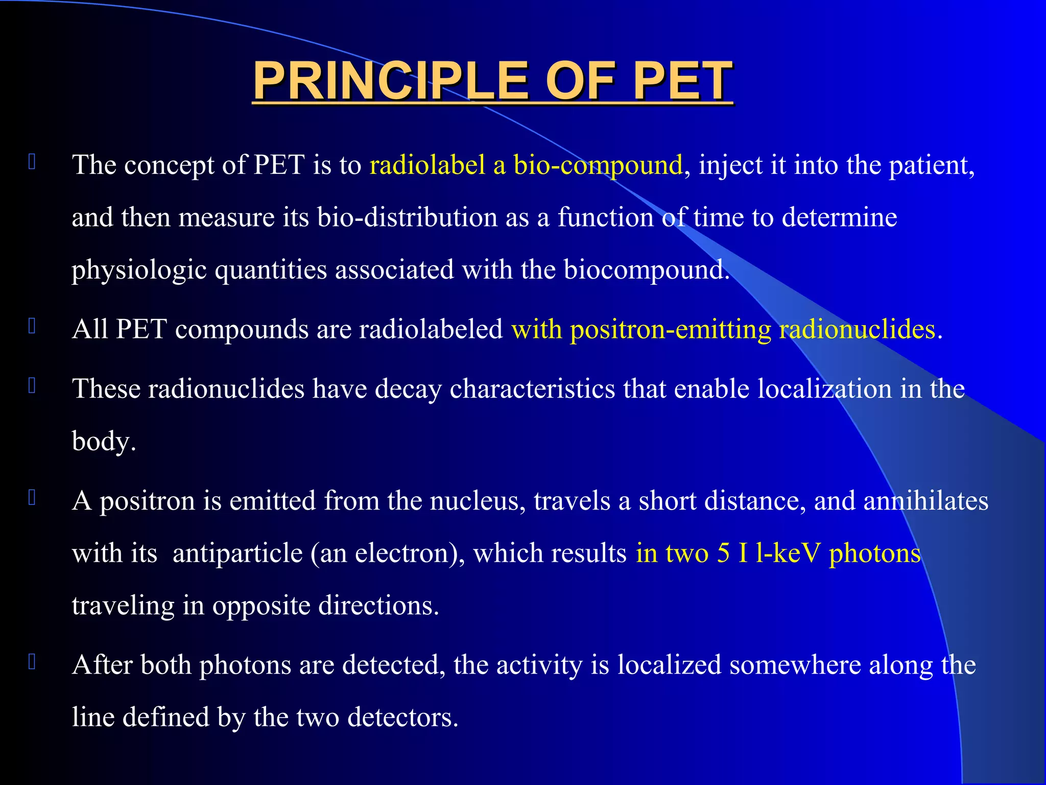 PRINCIPLE OF PETPRINCIPLE OF PET
 The concept of PET is to radiolabel a bio-compound, inject it into the patient,
and then measure its bio-distribution as a function of time to determine
physiologic quantities associated with the biocompound.
 All PET compounds are radiolabeled with positron-emitting radionuclides.
 These radionuclides have decay characteristics that enable localization in the
body.
 A positron is emitted from the nucleus, travels a short distance, and annihilates
with its antiparticle (an electron), which results in two 5 I l-keV photons
traveling in opposite directions.
 After both photons are detected, the activity is localized somewhere along the
line defined by the two detectors.
 