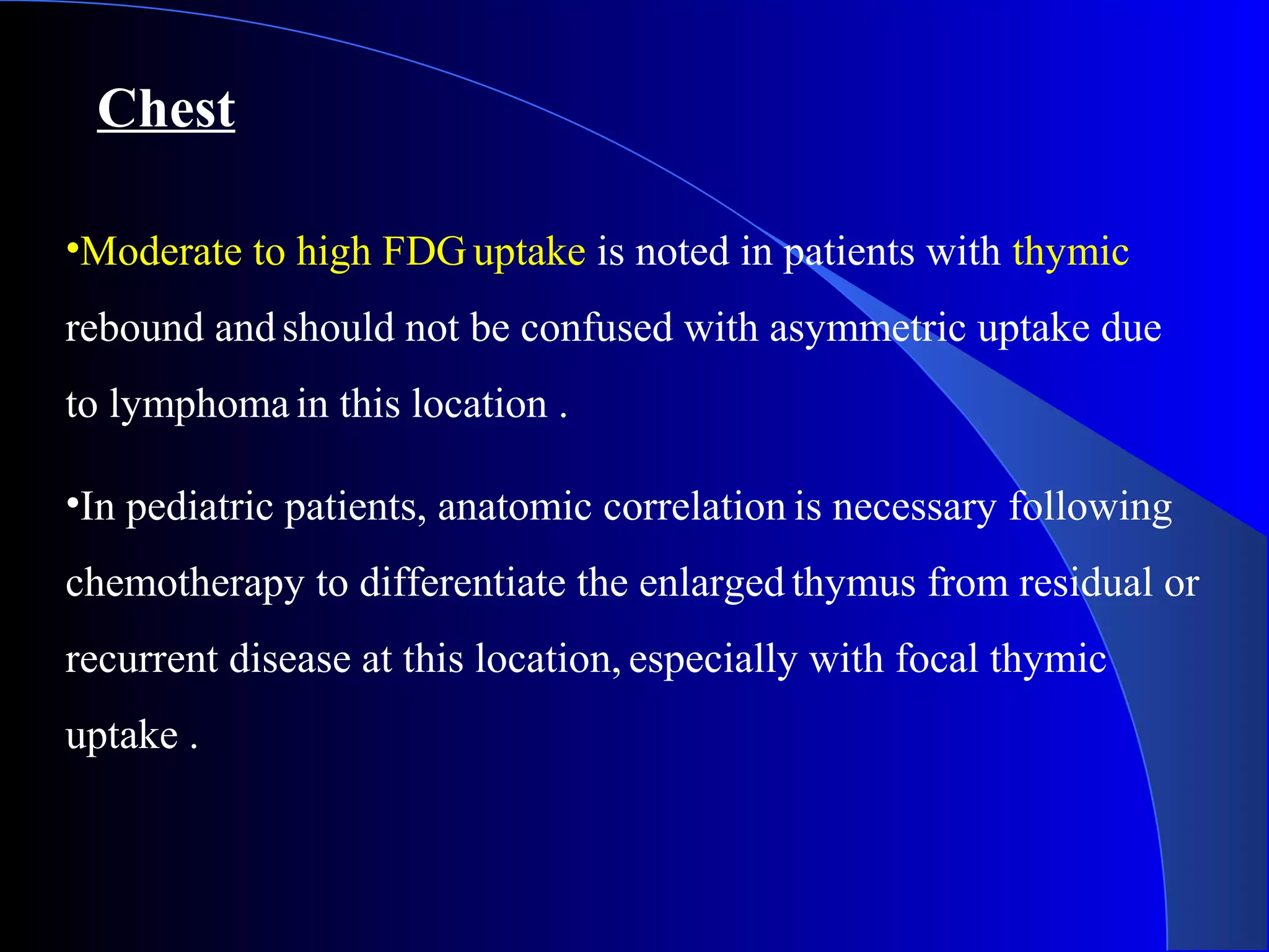 Chest
•Moderate to high FDG uptake is noted in patients with thymic
rebound andshould not be confused with asymmetric uptake due
to lymphoma in this location .
•In pediatric patients, anatomic correlation is necessary following
chemotherapy to differentiate the enlarged thymus from residual or
recurrent disease at this location, especially with focal thymic
uptake .
 
