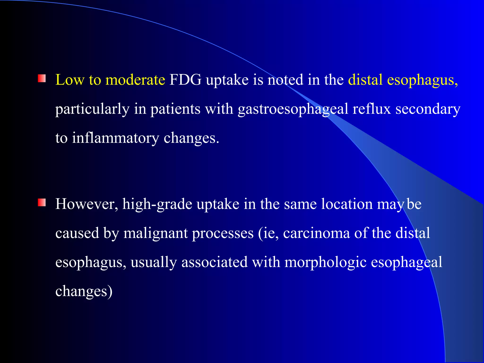 Low to moderate FDG uptake is noted in the distal esophagus,
particularly in patients with gastroesophageal reflux secondary
to inflammatory changes.
However, high-grade uptake in the same location maybe
caused by malignant processes (ie, carcinoma of the distal
esophagus, usually associated with morphologic esophageal
changes)
 
