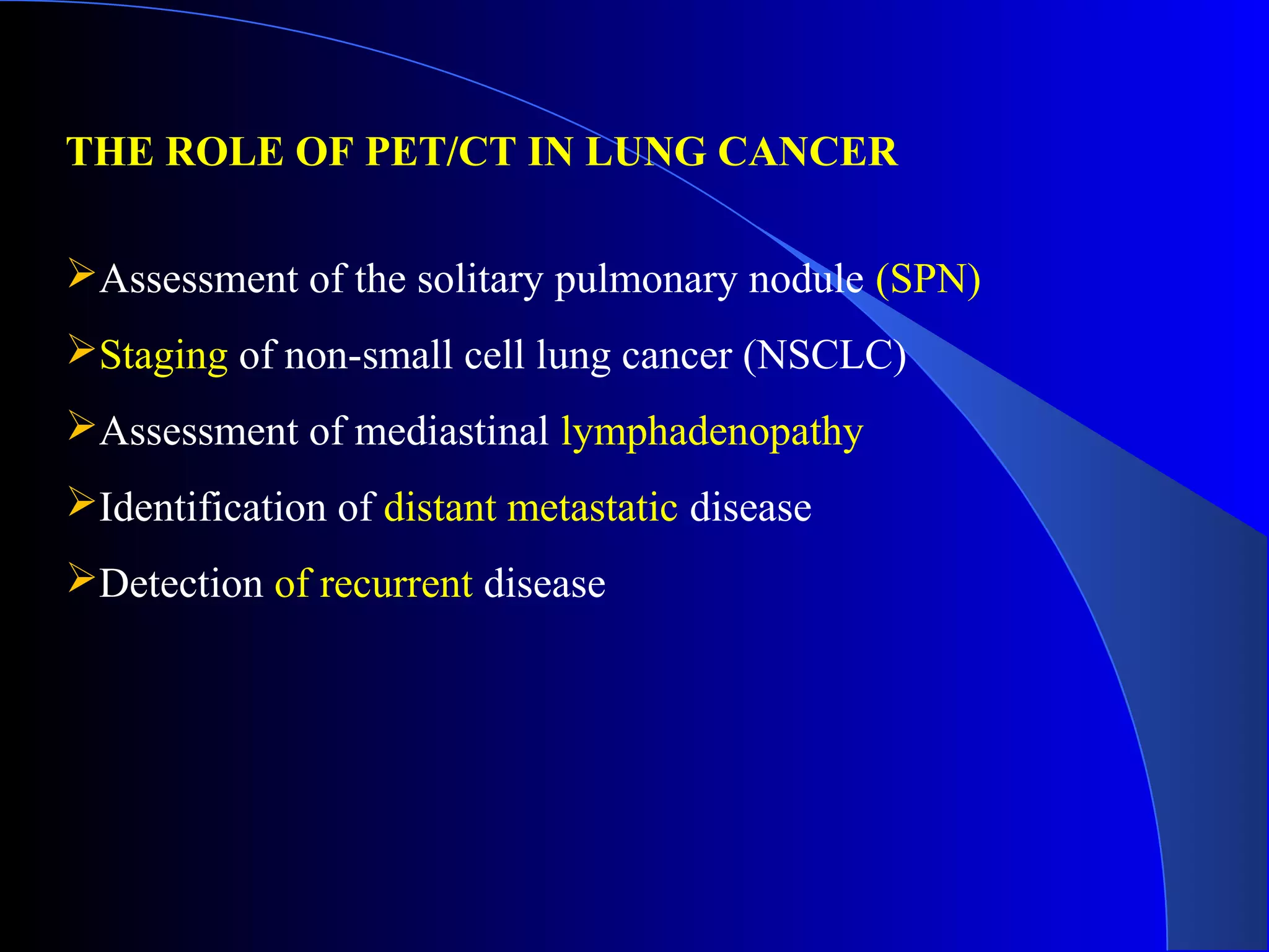 THE ROLE OF PET/CT IN LUNG CANCER
Assessment of the solitary pulmonary nodule (SPN)
Staging of non-small cell lung cancer (NSCLC)
Assessment of mediastinal lymphadenopathy
Identification of distant metastatic disease
Detection of recurrent disease
 