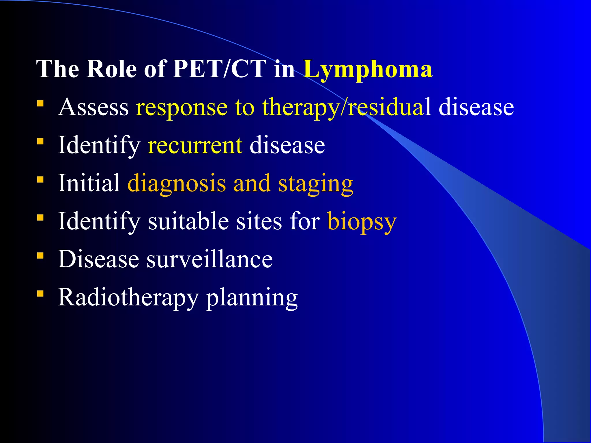 The Role of PET/CT in Lymphoma
 Assess response to therapy/residual disease
 Identify recurrent disease
 Initial diagnosis and staging
 Identify suitable sites for biopsy
 Disease surveillance
 Radiotherapy planning
 