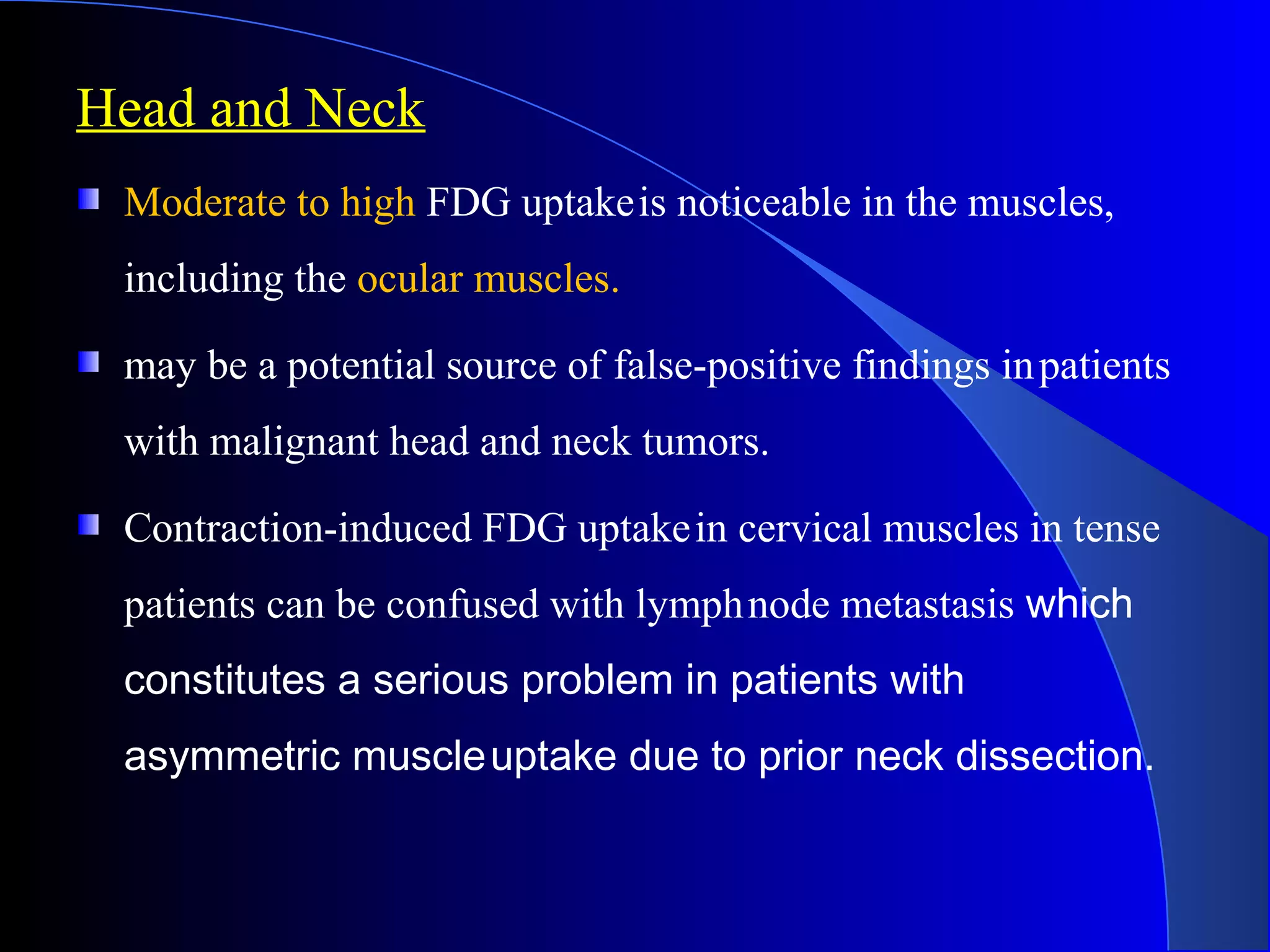 Head and Neck
Moderate to high FDG uptakeis noticeable in the muscles,
including the ocular muscles.
may be a potential source of false-positive findings inpatients
with malignant head and neck tumors.
Contraction-induced FDG uptakein cervical muscles in tense
patients can be confused with lymphnode metastasis which
constitutes a serious problem in patients with
asymmetric muscleuptake due to prior neck dissection.
 