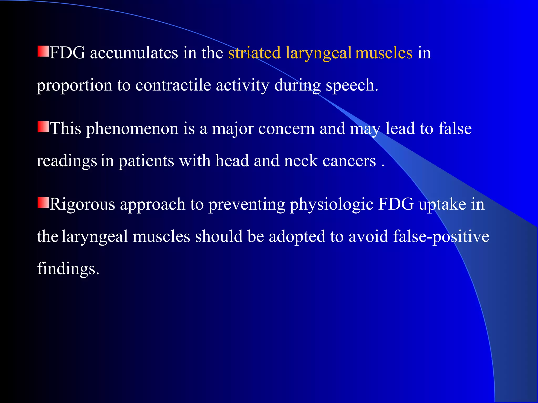 FDG accumulates in the striated laryngeal muscles in
proportion to contractile activity during speech.
This phenomenon is a major concern and may lead to false
readings in patients with head and neck cancers .
Rigorous approach to preventing physiologic FDG uptake in
thelaryngeal muscles should be adopted to avoid false-positive
findings.
 