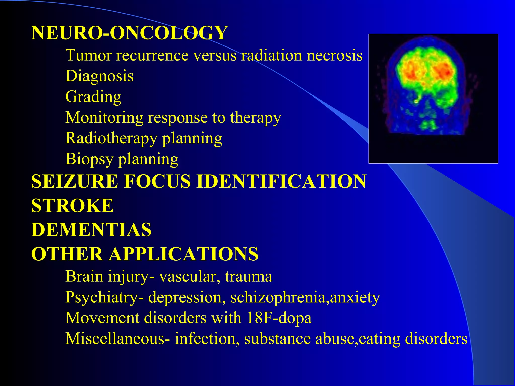 NEURO-ONCOLOGY
Tumor recurrence versus radiation necrosis
Diagnosis
Grading
Monitoring response to therapy
Radiotherapy planning
Biopsy planning
SEIZURE FOCUS IDENTIFICATION
STROKE
DEMENTIAS
OTHER APPLICATIONS
Brain injury- vascular, trauma
Psychiatry- depression, schizophrenia,anxiety
Movement disorders with 18F-dopa
Miscellaneous- infection, substance abuse,eating disorders
 