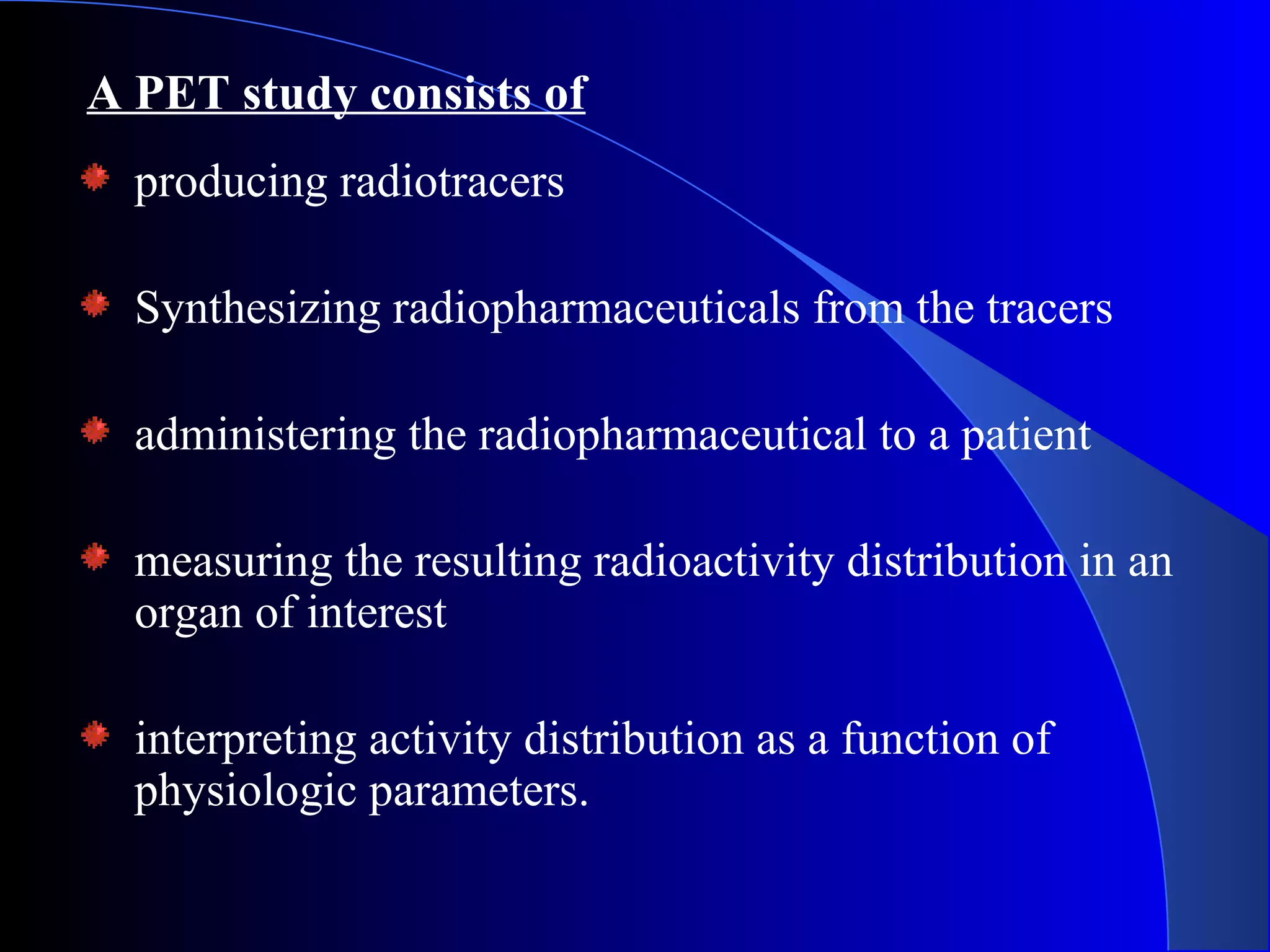 producing radiotracers
Synthesizing radiopharmaceuticals from the tracers
administering the radiopharmaceutical to a patient
measuring the resulting radioactivity distribution in an
organ of interest
interpreting activity distribution as a function of
physiologic parameters.
A PET study consists of
 