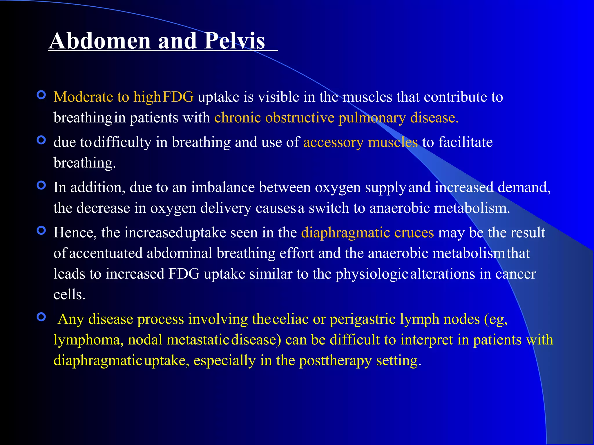 Abdomen and Pelvis
 Moderate to highFDG uptake is visible in the muscles that contribute to
breathingin patients with chronic obstructive pulmonary disease.
 due todifficulty in breathing and use of accessory muscles to facilitate
breathing.
 In addition, due to an imbalance between oxygen supplyand increased demand,
the decrease in oxygen delivery causesa switch to anaerobic metabolism.
 Hence, the increaseduptake seen in the diaphragmatic cruces may be the result
of accentuated abdominal breathing effort and the anaerobic metabolismthat
leads to increased FDG uptake similar to the physiologicalterations in cancer
cells.
 Any disease process involving theceliac or perigastric lymph nodes (eg,
lymphoma, nodal metastaticdisease) can be difficult to interpret in patients with
diaphragmaticuptake, especially in the posttherapy setting.
 