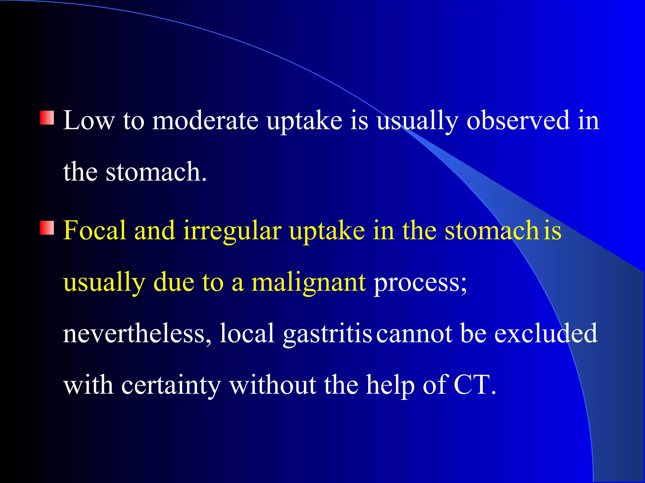 Low to moderate uptake is usually observed in
the stomach.
Focal and irregular uptake in the stomachis
usually due to a malignant process;
nevertheless, local gastritiscannot be excluded
with certainty without the help of CT.
 
