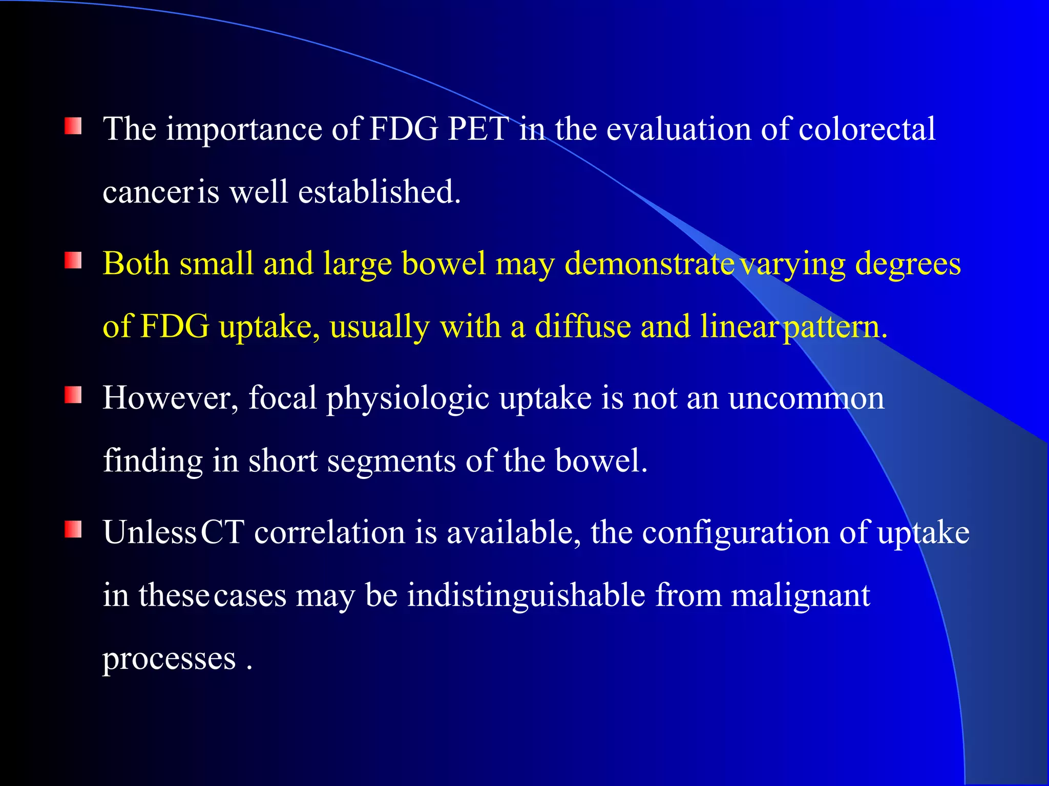 The importance of FDG PET in the evaluation of colorectal
canceris well established.
Both small and large bowel may demonstratevarying degrees
of FDG uptake, usually with a diffuse and linearpattern.
However, focal physiologic uptake is not an uncommon
finding in short segments of the bowel.
UnlessCT correlation is available, the configuration of uptake
in thesecases may be indistinguishable from malignant
processes .
 