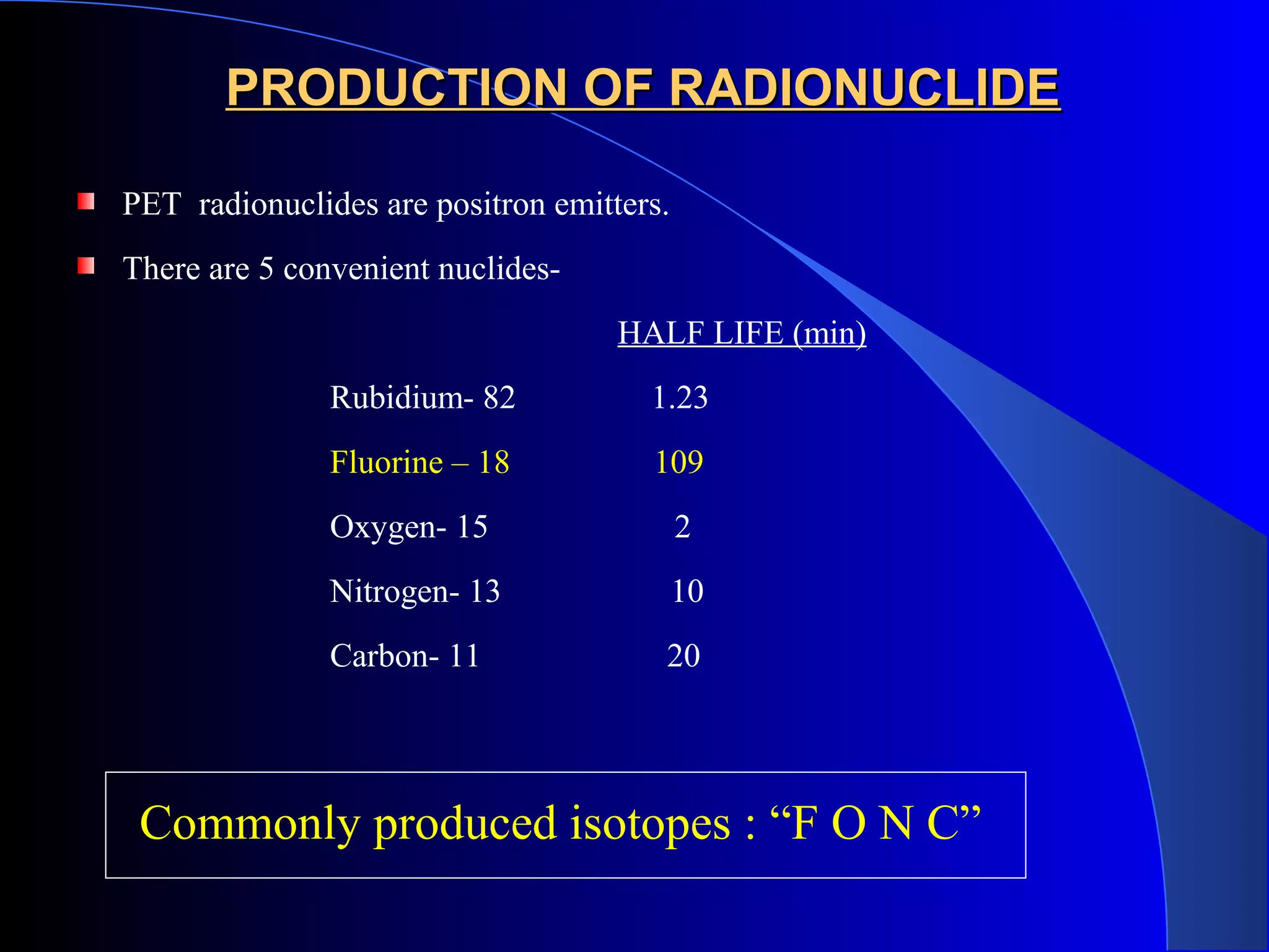 PRODUCTION OF RADIONUCLIDEPRODUCTION OF RADIONUCLIDE
PET radionuclides are positron emitters.
There are 5 convenient nuclides-
HALF LIFE (min)
Rubidium- 82 1.23
Fluorine – 18 109
Oxygen- 15 2
Nitrogen- 13 10
Carbon- 11 20
Commonly produced isotopes : “F O N C”
 