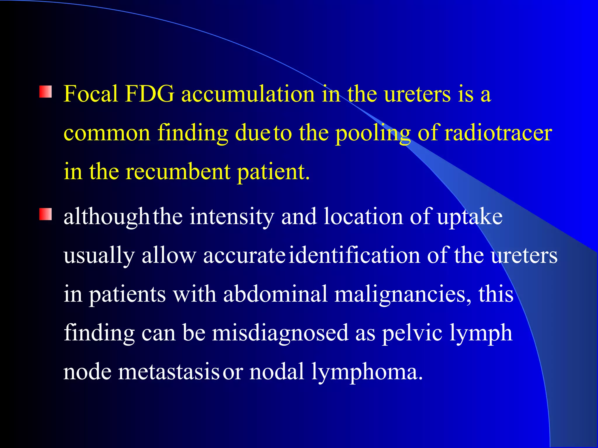 Focal FDG accumulation in the ureters is a
common finding dueto the pooling of radiotracer
in the recumbent patient.
althoughthe intensity and location of uptake
usually allow accurateidentification of the ureters
in patients with abdominal malignancies, this
finding can be misdiagnosed as pelvic lymph
node metastasisor nodal lymphoma.
 
