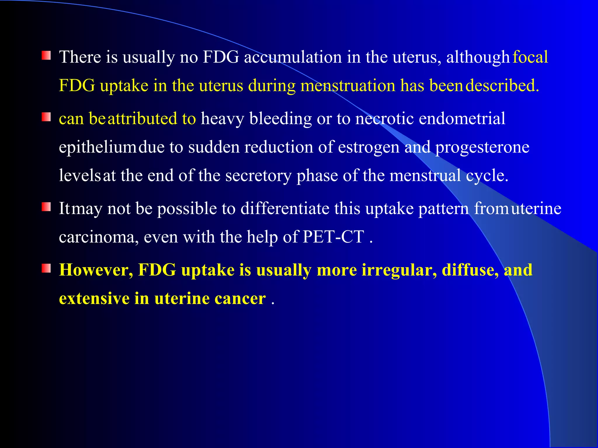 There is usually no FDG accumulation in the uterus, althoughfocal
FDG uptake in the uterus during menstruation has beendescribed.
can beattributed to heavy bleeding or to necrotic endometrial
epitheliumdue to sudden reduction of estrogen and progesterone
levelsat the end of the secretory phase of the menstrual cycle.
Itmay not be possible to differentiate this uptake pattern fromuterine
carcinoma, even with the help of PET-CT .
However, FDG uptake is usually more irregular, diffuse, and
extensive in uterine cancer .
 
 