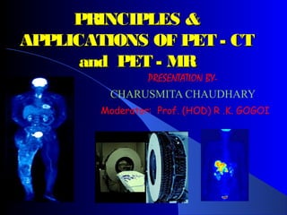 PRINCIPLES &PRINCIPLES &
APPLICATIONS OF PET - CTAPPLICATIONS OF PET - CT
and PET - MRand PET - MR
PRESENTATION BY-
CHARUSMITA CHAUDHARY
Moderator: Prof. (HOD) R .K. GOGOI
 