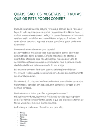 QUAIS SÃO OS VEGETAIS E FRUTAS
QUE OS PETS PODEM COMER?
Esses vegetais e frutas que cães e gatos podem comer devem ser
administrados como petiscos. É muito importante se atentar à
quantidade oferecida para não ultrapassar mais do que 10% da
necessidade diária de calorias recomendadas para a espécie, idade,
nível de atividade e estado de saúde do seu amigo.
Esse cálculo deve ser feito com base na orientação do Médico-
Veterinário responsável pelos exames periódicos e acompanhamento
nutricional do animal.
No momento do preparo, lembre-se de oferecer os alimentos sempre
higienizados, cortados em pedaços, sem sementes/caroços e sem
nenhum tempero.
Há algumas verduras, legumes e frutas que os cães e gatos podem
comer de forma complementar à dieta e que são excelentes fontes de
fibras, vitaminas, minerais e antioxidantes.
As frutas que podem ser oferecidas aos pets são:
Quando estamos fazendo alguma refeição, é comum que o nosso pet
fique do lado, curioso para descobrir novos alimentos. Nessa hora,
muitos tutores oferecem um pedaço do que estão comendo. Mas será
que isso está certo? Existem riscos? Neste artigo, você vai descobrir
quais são as verduras, legumes e frutas que cães e gatos podem ou
não comer!
Como servir esses alimentos para os pets?
Quais verduras e frutas que cães e gatos podem comer?
•
•
•
•
•
•
•
Maçã;
Banana;
Pêra;
Pêssego;
Morango;
Mamão;
Melão;
 