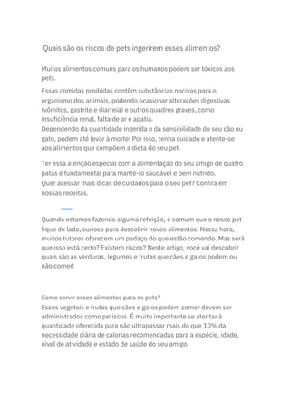 Quais são os riscos de pets ingerirem esses alimentos?
Esses vegetais e frutas que cães e gatos podem comer devem ser
administrados como petiscos. É muito importante se atentar à
quantidade oferecida para não ultrapassar mais do que 10% da
necessidade diária de calorias recomendadas para a espécie, idade,
nível de atividade e estado de saúde do seu amigo.
Muitos alimentos comuns para os humanos podem ser tóxicos aos
pets.
Essas comidas proibidas contêm substâncias nocivas para o
organismo dos animais, podendo ocasionar alterações digestivas
(vômitos, gastrite e diarreia) e outros quadros graves, como
insuficiência renal, falta de ar e apatia.
Dependendo da quantidade ingerida e da sensibilidade do seu cão ou
gato, podem até levar à morte! Por isso, tenha cuidado e atente-se
aos alimentos que compõem a dieta do seu pet.
Ter essa atenção especial com a alimentação do seu amigo de quatro
patas é fundamental para mantê-lo saudável e bem nutrido.
Quer acessar mais dicas de cuidados para o seu pet? Confira em
nossas receitas.
Quando estamos fazendo alguma refeição, é comum que o nosso pet
fique do lado, curioso para descobrir novos alimentos. Nessa hora,
muitos tutores oferecem um pedaço do que estão comendo. Mas será
que isso está certo? Existem riscos? Neste artigo, você vai descobrir
quais são as verduras, legumes e frutas que cães e gatos podem ou
não comer!
Como servir esses alimentos para os pets?
 