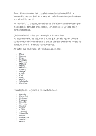 Em relação aos legumes, é possível oferecer:
Esse cálculo deve ser feito com base na orientação do Médico-
Veterinário responsável pelos exames periódicos e acompanhamento
nutricional do animal.
No momento do preparo, lembre-se de oferecer os alimentos sempre
higienizados, cortados em pedaços, sem sementes/caroços e sem
nenhum tempero.
Há algumas verduras, legumes e frutas que os cães e gatos podem
comer de forma complementar à dieta e que são excelentes fontes de
fibras, vitaminas, minerais e antioxidantes.
As frutas que podem ser oferecidas aos pets são:
Quais verduras e frutas que cães e gatos podem comer?
•
•
•
•
•
•
•
•
•
•
•
•
•
•
•
•
•
•
•
•
•
•
•
•
•
•
•
•
•
•
•
Maçã;
Banana;
Pêra;
Pêssego;
Morango;
Mamão;
Melão;
Melancia;
Laranja;
Manga;
Caqui;
Kiwi;
Coco;
Goiaba;
Jabuticaba;
Mexerica.
Brócolis;
Couve-flor;
Berinjela;
Espinafre;
Repolho;
Cenoura;
Chuchu;
Vagem;
Ervilha;
Abóbora;
Abobrinha;
Pepino;
Batata doce;
Inhame;
Quiabo.
 