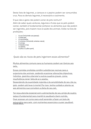 Desta lista de legumes, a cenoura e o pepino podem ser consumidos
crus. Para os demais legumes, é necessário o cozimento.
Muitos alimentos comuns para os humanos podem ser tóxicos aos
pets.
Essas comidas proibidas contêm substâncias nocivas para o
organismo dos animais, podendo ocasionar alterações digestivas
(vômitos, gastrite e diarreia) e outros quadros graves, como
insuficiência renal, falta de ar e apatia.
Dependendo da quantidade ingerida e da sensibilidade do seu cão ou
gato, podem até levar à morte! Por isso, tenha cuidado e atente-se
aos alimentos que compõem a dieta do seu pet.
Ter essa atenção especial com a alimentação do seu amigo de quatro
patas é fundamental para mantê-lo saudável e bem nutrido.
Quer acessar um curso para você aprender a fazer um bolo de
aniversário para pets, com nutrientes essenciais e super saudável,
clique aqui.
Além de saber quais verduras, legumes e frutas que os pets podem
comer, também é fundamental conhecer os alimentos que não podem
ser ingeridos, pois trazem risco à saúde dos animais. Estão na lista de
proibições:
O que cães e gatos não podem comer de jeito nenhum?
•
•
•
•
•
•
•
•
A uva (incluindo uva passa);
O abacate;
A carambola;
A ameixa (incluindo ameixa seca);
A cereja;
A batata crua;
A cebola;
O alho e o alho-poró.
Quais são os riscos de pets ingerirem esses alimentos?
 