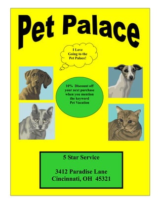 I Love
      Going to the
      Pet Palace!




    10% Discount off
    your next purchase
    when you mention
       the keyword
       Pet Vacation




   5 Star Service

 3412 Paradise Lane
Cincinnati, OH 45321
 