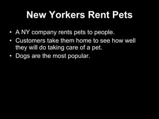New Yorkers Rent Pets A NY company rents pets to people. Customers take them home to see how well they will do taking care of a pet. Dogs are the most popular. 