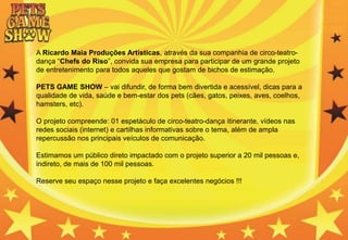 A Ricardo Maia Produções Artísticas, através da sua companhia de circo-teatro-
dança “Chefs do Riso”, convida sua empresa para participar de um grande projeto
de entretenimento para todos aqueles que gostam de bichos de estimação.
PETS GAME SHOW – vai difundir, de forma bem divertida e acessível, dicas para a
qualidade de vida, saúde e bem-estar dos pets (cães, gatos, peixes, aves, coelhos,
hamsters, etc).
O projeto compreende: 01 espetáculo de circo-teatro-dança itinerante, vídeos nas
redes sociais (internet) e cartilhas informativas sobre o tema, além de ampla
repercussão nos principais veículos de comunicação.
Estimamos um público direto impactado com o projeto superior a 20 mil pessoas e,
indireto, de mais de 100 mil pessoas.
Reserve seu espaço nesse projeto e faça excelentes negócios !!!
 