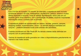 Com 01h15m de duração (15 minutos de intervalo), o espetáculo trará incríveis
acrobacias aéreas e de solo, malabarismo, equilibrismo, parkour, clowns e muitos
efeitos especiais e sonoros, onde os artistas representarão vários pets em um
divertido game show interativo, com a participação da platéia, trazendo importantes
informações sobre o cuidado com os animais.
O espetáculo poderá ser apresentado em teatros, escolas, ginásios, parques,
shopping centers, supermercados, circos – ou demais espaços acertados em
conjunto – preferencialmente locais onde animais são permitidos.
A estréia acontecerá em São Paulo-SP. As demais cidades serão definidas em
conjunto com os patrocinadores.
Trechos do espetáculo serão gravados em vídeo e disponibilizados gratuitamente na
internet e nas redes sociais.
 