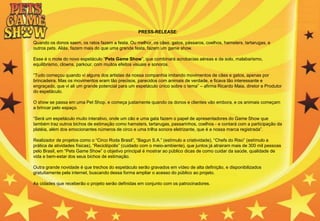 PRESS-RELEASE:
Quando os donos saem, os ratos fazem a festa. Ou melhor, os cães, gatos, pássaros, coelhos, hamsters, tartarugas, e
outros pets. Aliás, fazem mais do que uma grande festa, fazem um game show.
Esse é o mote do novo espetáculo “Pets Game Show”, que combinará acrobacias aéreas e de solo, malabarismo,
equilibrismo, clowns, parkour, com muitos efeitos visuais e sonoros.
“Tudo começou quando vi alguns dos artistas da nossa companhia imitando movimentos de cães e gatos, apenas por
brincadeira. Mas os movimentos eram tão precisos, parecidos com animais de verdade, e ficava tão interessante e
engraçado, que vi ali um grande potencial para um espetáculo único sobre o tema” – afirma Ricardo Maia, diretor e Produtor
do espetáculo.
O show se passa em uma Pet Shop, e começa justamente quando os donos e clientes vão embora, e os animais começam
a brincar pelo espaço.
“Será um espetáculo muito interativo, onde um cão e uma gata fazem o papel de apresentadores do Game Show que
também traz outros bichos de estimação como hamsters, tartarugas, passarinhos, coelhos - e contará com a participação da
platéia, além dos emocionantes números de circo e uma trilha sonora eletrizante, que é a nossa marca registrada”.
Realizador de projetos como o “Circo Roda Brasil”, “Bagun S.A.” (estímulo a criatividade), “Chefs do Riso” (estímulo a
prática de atividades físicas), “Reciclópolis” (cuidado com o meio-ambiente), que juntos já atrairam mais de 300 mil pessoas
pelo Brasil, em “Pets Game Show” o objetivo principal é mostrar ao público dicas de como cuidar da saúde, qualidade de
vida e bem-estar dos seus bichos de estimação.
Outra grande novidade é que trechos do espetáculo serão gravados em vídeo de alta definição, e disponibilizados
gratuitamente pela internet, buscando dessa forma ampliar o acesso do público ao projeto.
As cidades que receberão o projeto serão definidas em conjunto com os patrocinadores.
 