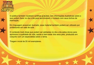 O público também receberá cartilhas gratuitas com informações ilustrativas sobre o
que podem fazer no dia a dia para aprimorarem o cuidado com seus bichos de
estimação.
Em linguagem acessível, ilustrado, esse material também poderá ser utilizado por
professores em sala de aula.
O conteúdo trará dicas que podem ser adotadas no dia a dia pelos donos para
aprimorar a qualidade de vida, saúde e bem-estar dos seus pets, produzido em
conjunto com um especialista sobre o tema.
Tiragem inicial de 20 mil exemplares.
 