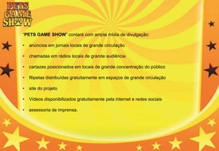 “PETS GAME SHOW” contará com ampla mídia de divulgação:
• anúncios em jornais locais de grande circulação
• chamadas em rádios locais de grande audiência
• cartazes posicionados em locais de grande concentração do público
• filipetas distribuídas gratuitamente em espaços de grande circulação
• site do projeto
• Vídeos disponibilizados gratuitamente pela internet e redes sociais
• assessoria de imprensa.
 
