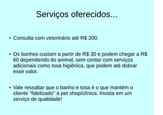 Serviços oferecidos...
● Consulta com veterinário até R$ 200.
● Os banhos custam a partir de R$ 30 e podem chegar a R$
60 dependendo do animal, sem contar com serviços
adicionais como tosa higiênica, que podem até dobrar
esse valor.
● Vale ressaltar que o banho e tosa é o que mantém o
cliente "fidelizado" à pet shop/clínica. Invista em um
serviço de qualidade!
 