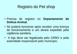 Registro do Pet shop
● Precisa de registro no Departamento de
Defesa Animal.
● Só poderá funcionar após receber uma licença
de funcionamento e um alvará expedido pela
vigilância sanitária.
● A loja deve ser legalizada pelo CRMV e pela
autoridade responsável pelo município.
 