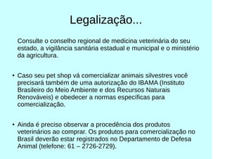 Legalização...
Consulte o conselho regional de medicina veterinária do seu
estado, a vigilância sanitária estadual e municipal e o ministério
da agricultura.
● Caso seu pet shop vá comercializar animais silvestres você
precisará também de uma autorização do IBAMA (Instituto
Brasileiro do Meio Ambiente e dos Recursos Naturais
Renováveis) e obedecer a normas específicas para
comercialização.
●
Ainda é preciso observar a procedência dos produtos
veterinários ao comprar. Os produtos para comercialização no
Brasil deverão estar registrados no Departamento de Defesa
Animal (telefone: 61 – 2726-2729).
 