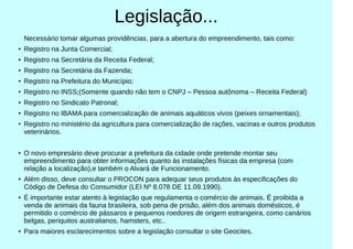 Legislação...
Necessário tomar algumas providências, para a abertura do empreendimento, tais como:
●
Registro na Junta Comercial;
●
Registro na Secretária da Receita Federal;
●
Registro na Secretária da Fazenda;
●
Registro na Prefeitura do Município;
●
Registro no INSS;(Somente quando não tem o CNPJ – Pessoa autônoma – Receita Federal)
●
Registro no Sindicato Patronal;
●
Registro no IBAMA para comercialização de animais aquáticos vivos (peixes ornamentais);
●
Registro no ministério da agricultura para comercialização de rações, vacinas e outros produtos
veterinários.
●
O novo empresário deve procurar a prefeitura da cidade onde pretende montar seu
empreendimento para obter informações quanto às instalações físicas da empresa (com
relação a localização),e também o Alvará de Funcionamento.
●
Além disso, deve consultar o PROCON para adequar seus produtos às especificações do
Código de Defesa do Consumidor (LEI Nº 8.078 DE 11.09.1990).
●
É importante estar atento à legislação que regulamenta o comércio de animais. É proibida a
venda de animais da fauna brasileira, sob pena de prisão, além dos animais domésticos, é
permitido o comércio de pássaros e pequenos roedores de origem estrangeira, como canários
belgas, periquitos australianos, hamsters, etc..
●
Para maiores esclarecimentos sobre a legislação consultar o site Geocites.
 