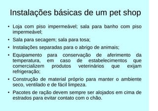 Instalações básicas de um pet shop
● Loja com piso impermeável; sala para banho com piso
impermeável;
●
Sala para secagem; sala para tosa;
● Instalações separadas para o abrigo de animais;
● Equipamento para conservação de aferimento da
temperatura, em caso de estabelecimentos que
comercializem produtos veterinários que exijam
refrigeração;
● Construção de material próprio para manter o ambiente
seco, ventilado e de fácil limpeza.
●
Pacotes de ração devem sempre ser alojados em cima de
estrados para evitar contato com o chão.
 