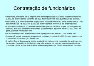 Contratação de funcionários
● Veterinário, que deve ser o responsável técnico pelo local. O salário fica em torno de R$
3.000, de acordo com o tamanho da loja, do investimento e da quantidade de clientes.
● Atendente, que informará sobre os produtos, marcará consultas, entre outras tarefas. Seu
salário varia de R$ 800 a R$ 1.500, de acordo com as funções a ele encarregadas.
● Tosadores e banhistas podem ser contratados por valores fixos ou por porcentagem de
trabalho. Em lojas muito movimentadas, podem chegar a ganhar até R$ 2.000, mas, em
geral, ganham menos que isso.
● Se achar necessário, auxiliar veterinário, que ganha cerca de R$1.000 a R$1.200.
●
Caso você queira, motorista responsável, custa em torno de R$ 900, fora os gastos com
combustível e manutenção do veículo.
● A melhor forma de encontrar esses funcionários é através da colocação de anúncios em
faculdades (atraindo recém-formados) e, claramente, na Internet. Locais que oferecem
cursos de banho e tosa e de auxiliar veterinário podem ser ótimas ferramentas também.
 