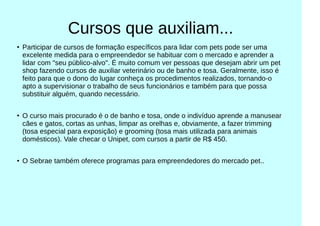 Cursos que auxiliam...
●
Participar de cursos de formação específicos para lidar com pets pode ser uma
excelente medida para o empreendedor se habituar com o mercado e aprender a
lidar com "seu público-alvo". É muito comum ver pessoas que desejam abrir um pet
shop fazendo cursos de auxiliar veterinário ou de banho e tosa. Geralmente, isso é
feito para que o dono do lugar conheça os procedimentos realizados, tornando-o
apto a supervisionar o trabalho de seus funcionários e também para que possa
substituir alguém, quando necessário.
●
O curso mais procurado é o de banho e tosa, onde o indivíduo aprende a manusear
cães e gatos, cortas as unhas, limpar as orelhas e, obviamente, a fazer trimming
(tosa especial para exposição) e grooming (tosa mais utilizada para animais
domésticos). Vale checar o Unipet, com cursos a partir de R$ 450.
●
O Sebrae também oferece programas para empreendedores do mercado pet..
 