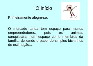 O início
Primeiramente alegre-se:
O mercado ainda tem espaço para muitos
empreendedores, pois os animais
conquistaram um espaço como membros da
família, deixando o papel de simples bichinhos
de estimação...
 