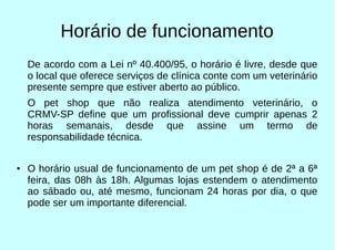 Horário de funcionamento
De acordo com a Lei nº 40.400/95, o horário é livre, desde que
o local que oferece serviços de clínica conte com um veterinário
presente sempre que estiver aberto ao público.
O pet shop que não realiza atendimento veterinário, o
CRMV-SP define que um profissional deve cumprir apenas 2
horas semanais, desde que assine um termo de
responsabilidade técnica.
● O horário usual de funcionamento de um pet shop é de 2ª a 6ª
feira, das 08h às 18h. Algumas lojas estendem o atendimento
ao sábado ou, até mesmo, funcionam 24 horas por dia, o que
pode ser um importante diferencial.
 