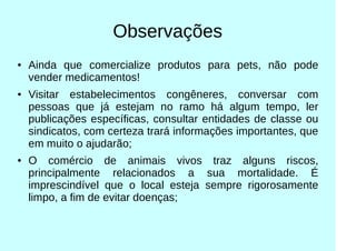 Observações
● Ainda que comercialize produtos para pets, não pode
vender medicamentos!
● Visitar estabelecimentos congêneres, conversar com
pessoas que já estejam no ramo há algum tempo, ler
publicações específicas, consultar entidades de classe ou
sindicatos, com certeza trará informações importantes, que
em muito o ajudarão;
● O comércio de animais vivos traz alguns riscos,
principalmente relacionados a sua mortalidade. É
imprescindível que o local esteja sempre rigorosamente
limpo, a fim de evitar doenças;
 